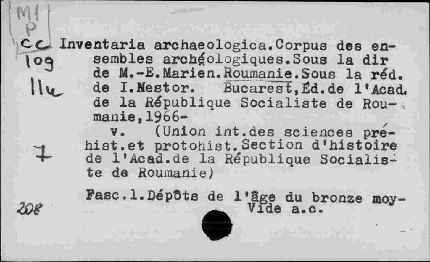 ﻿Ce Inventoria archaeologica. Corpus des en-semblés archéologiques.Sous la dir
J de M.-E.Marien.Roumanie.Sous la réd. Ille, de I.Nestor. Bucarest,Ed.de l'AcacL de la République Socialiste de Rou-< manie,1966-
V. (Union int.des sciences pre-hist.et protohist. Section d'histoire
4- de 1'Acad.de la République Socialiste de Roumanie)
Fasc.1.Dépôts de l'âge du bronze moy-Vide a.c.